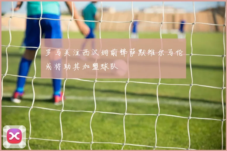 罗马关注西汉姆前锋萨默维尔马伦或将助其加盟球队