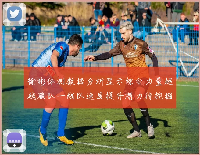 徐彬体测数据分析显示综合力量超越狼队一线队速度提升潜力待挖掘