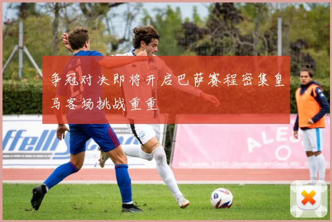争冠对决即将开启巴萨赛程密集皇马客场挑战重重