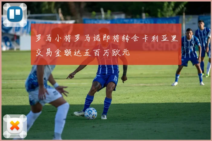 罗马小将罗马诺即将转会卡利亚里交易金额达五百万欧元