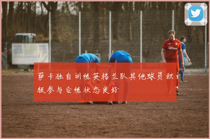 萨卡独自训练英格兰队其他球员积极参与合练状态良好