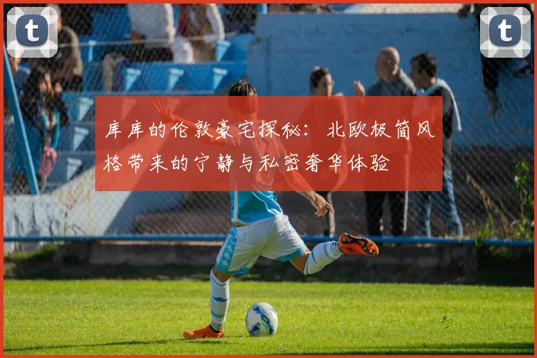 库库的伦敦豪宅探秘：北欧极简风格带来的宁静与私密奢华体验