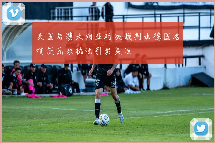 美国与澳大利亚对决裁判由德国名哨茨瓦尔执法引发关注