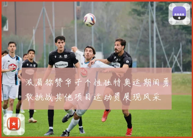 浓眉称赞华子个性独特奥运期间勇敢挑战其他项目运动员展现风采
