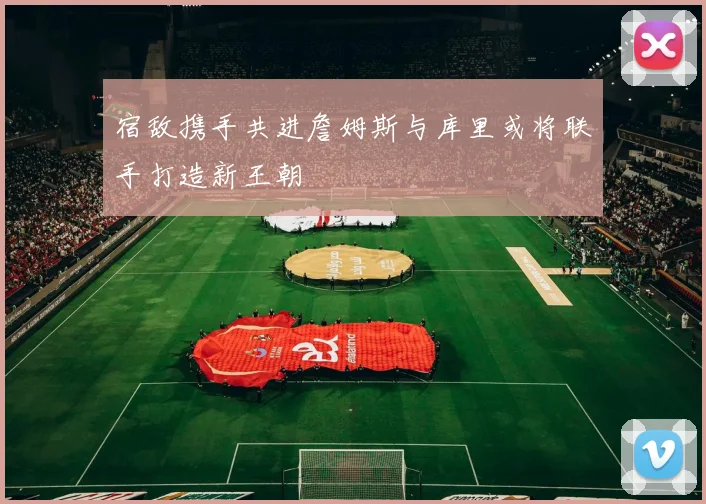 宿敌携手共进詹姆斯与库里或将联手打造新王朝
