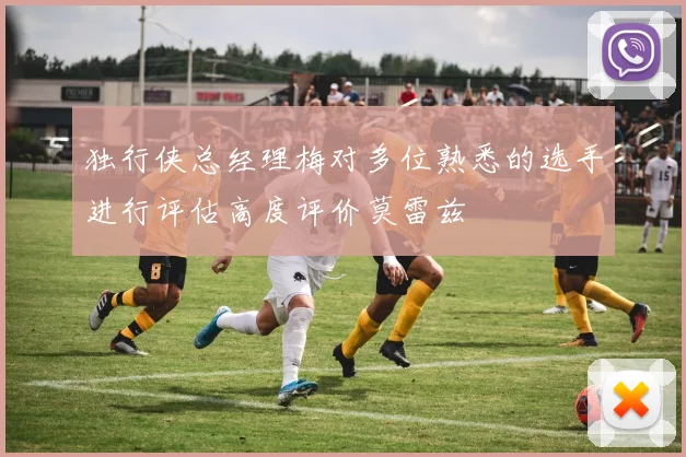 独行侠总经理梅对多位熟悉的选手进行评估高度评价莫雷兹
