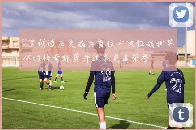 C罗创造历史成为首位六次征战世界杯的传奇球员并追求更高荣誉