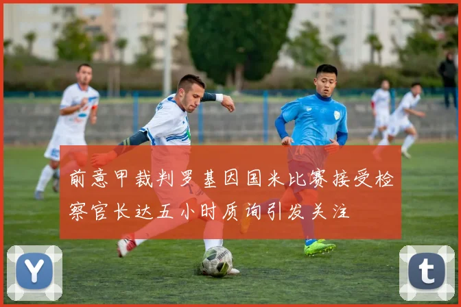 前意甲裁判罗基因国米比赛接受检察官长达五小时质询引发关注