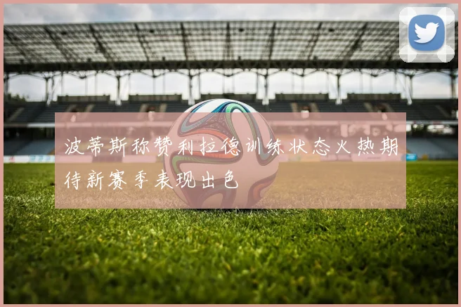 波蒂斯称赞利拉德训练状态火热期待新赛季表现出色