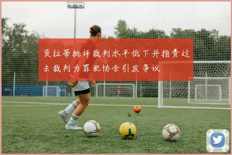 莫拉蒂批评裁判水平低下并指责过去裁判为罪犯协会引发争议