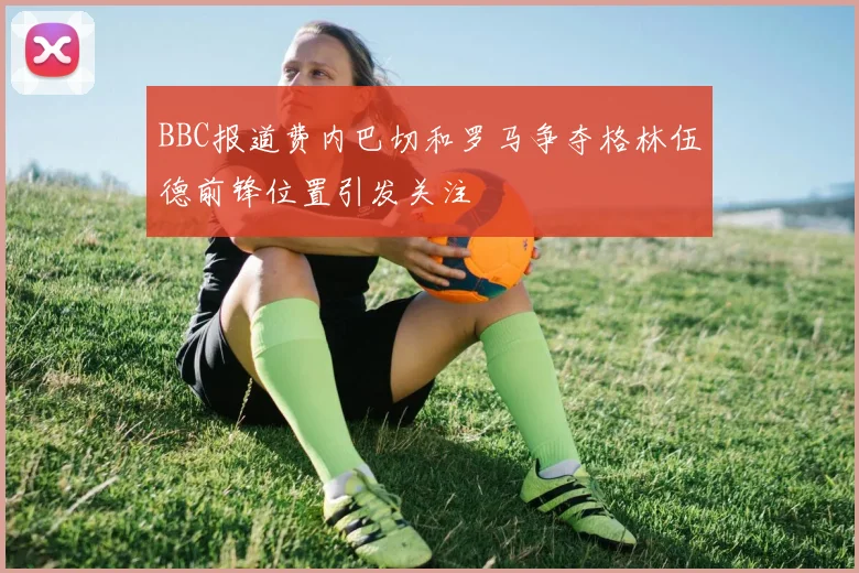 BBC报道费内巴切和罗马争夺格林伍德前锋位置引发关注