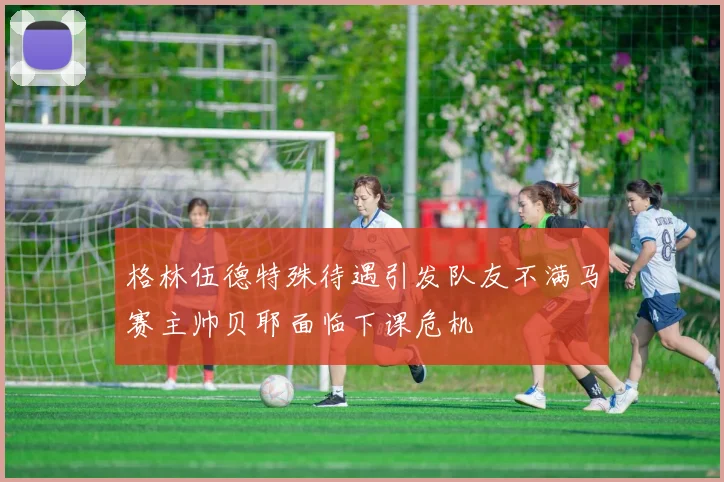 格林伍德特殊待遇引发队友不满马赛主帅贝耶面临下课危机