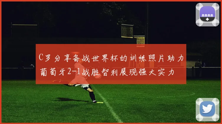 C罗分享备战世界杯的训练照片助力葡萄牙2-1战胜智利展现强大实力