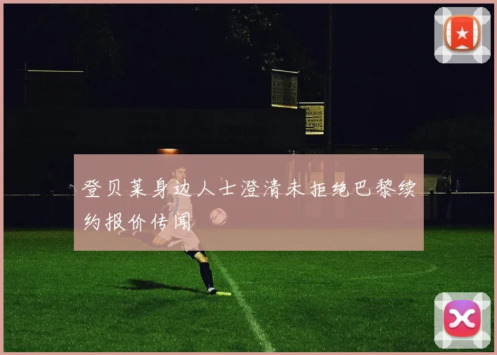 登贝莱身边人士澄清未拒绝巴黎续约报价传闻