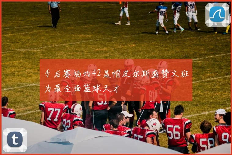 季后赛场均42盖帽皮尔斯盛赞文班为最全面篮球天才