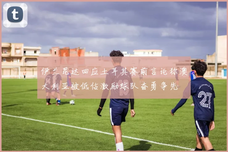伊兰昆达回应土耳其赛前言论称澳大利亚被低估激励球队奋勇争先