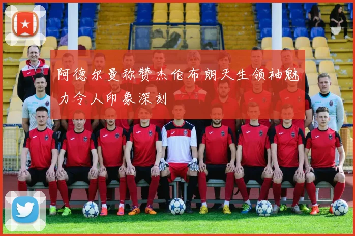 阿德尔曼称赞杰伦布朗天生领袖魅力令人印象深刻