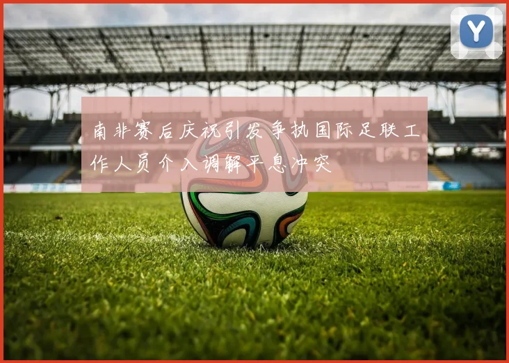 南非赛后庆祝引发争执国际足联工作人员介入调解平息冲突