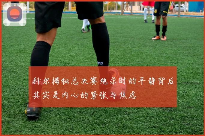 科尔揭秘总决赛绝杀时的平静背后其实是内心的紧张与焦虑