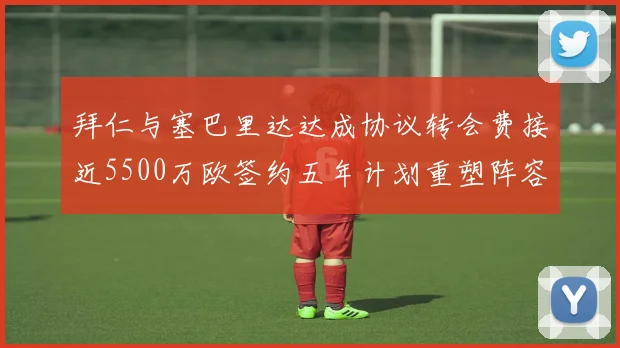 拜仁与塞巴里达达成协议转会费接近5500万欧签约五年计划重塑阵容